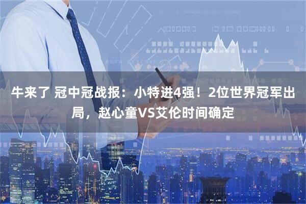 牛来了 冠中冠战报：小特进4强！2位世界冠军出局，赵心童VS艾伦时间确定