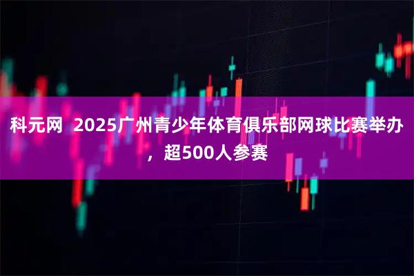 科元网  2025广州青少年体育俱乐部网球比赛举办，超500人参赛