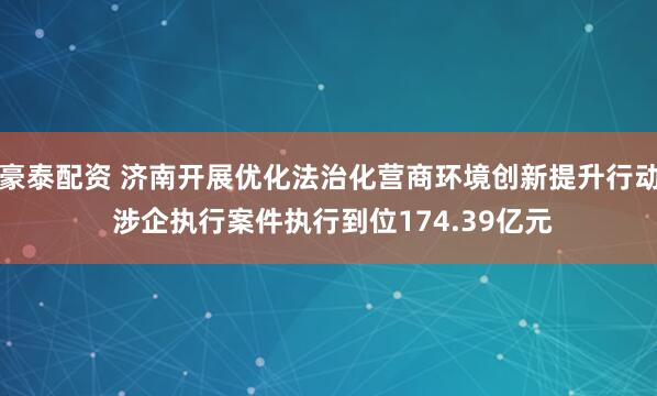 豪泰配资 济南开展优化法治化营商环境创新提升行动 涉企执行案件执行到位174.39亿元