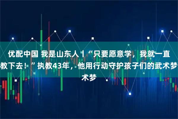 优配中国 我是山东人丨“只要愿意学，我就一直教下去！”执教43年，他用行动守护孩子们的武术梦