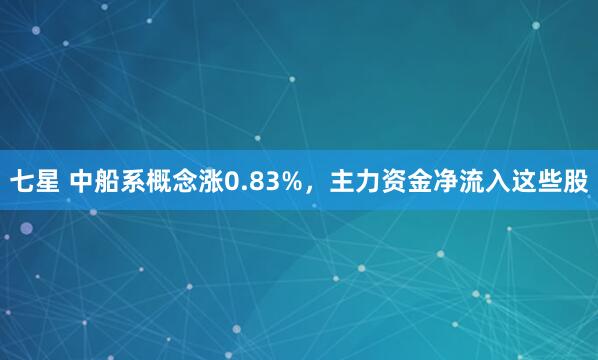 七星 中船系概念涨0.83%，主力资金净流入这些股