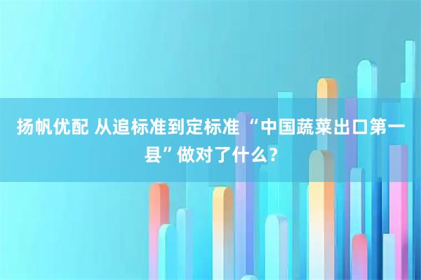 扬帆优配 从追标准到定标准 “中国蔬菜出口第一县”做对了什么？