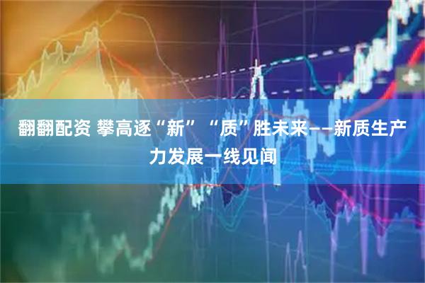 翻翻配资 攀高逐“新” “质”胜未来——新质生产力发展一线见闻