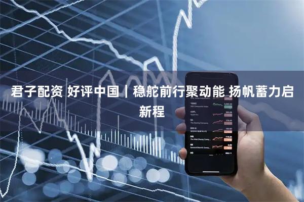 君子配资 好评中国｜稳舵前行聚动能&#32;扬帆蓄力启新程