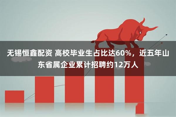 无锡恒鑫配资 高校毕业生占比达60%，近五年山东省属企业累计招聘约12万人