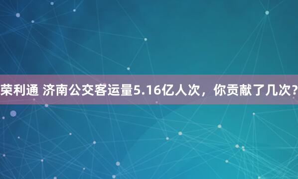 荣利通 济南公交客运量5.16亿人次，你贡献了几次？