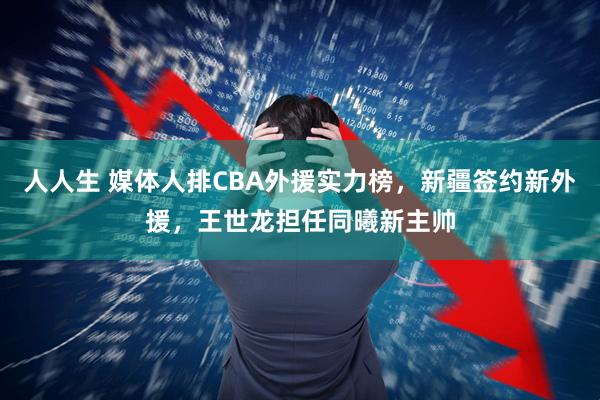 人人生 媒体人排CBA外援实力榜，新疆签约新外援，王世龙担任同曦新主帅