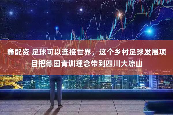 鑫配资 足球可以连接世界，这个乡村足球发展项目把德国青训理念带到四川大凉山
