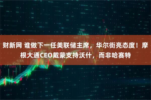 财新网 谁做下一任美联储主席，华尔街亮态度！摩根大通CEO戴蒙支持沃什，而非哈赛特