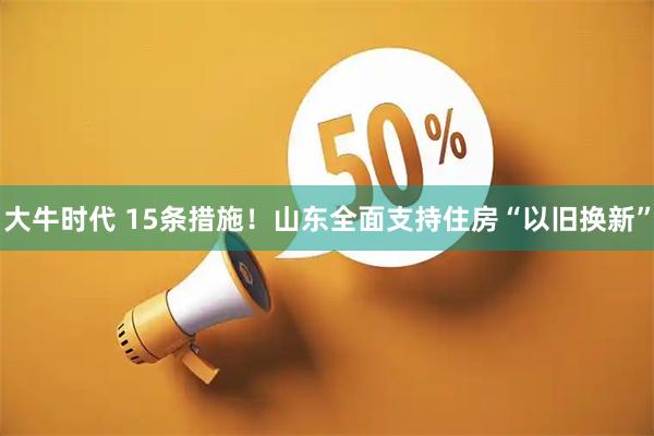 大牛时代 15条措施！山东全面支持住房“以旧换新”