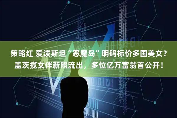 策略红 爱泼斯坦“恶魔岛”明码标价多国美女？盖茨揽女伴新照流出，多位亿万富翁首公开！