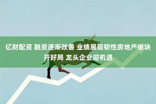 亿财配资 融资逐渐改善 业绩展现韧性房地产板块开好局 龙头企业迎机遇
