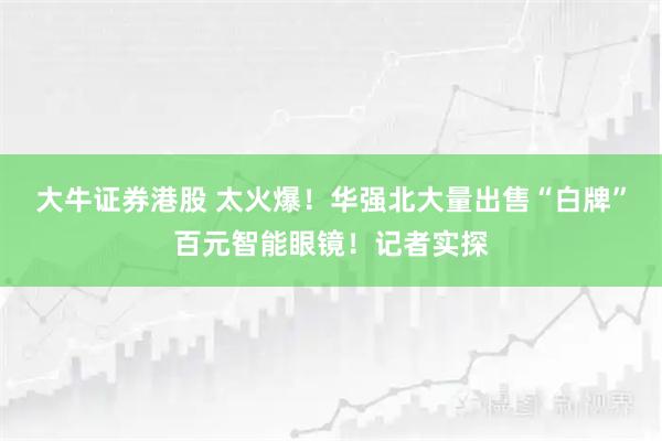 大牛证券港股 太火爆！华强北大量出售“白牌”百元智能眼镜！记者实探