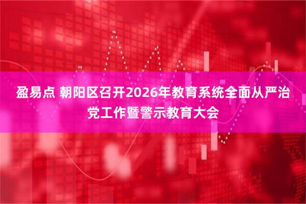 盈易点 朝阳区召开2026年教育系统全面从严治党工作暨警示教育大会