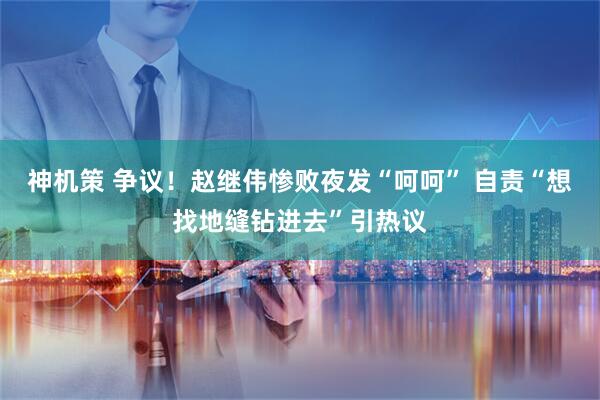 神机策 争议！赵继伟惨败夜发“呵呵” 自责“想找地缝钻进去”引热议