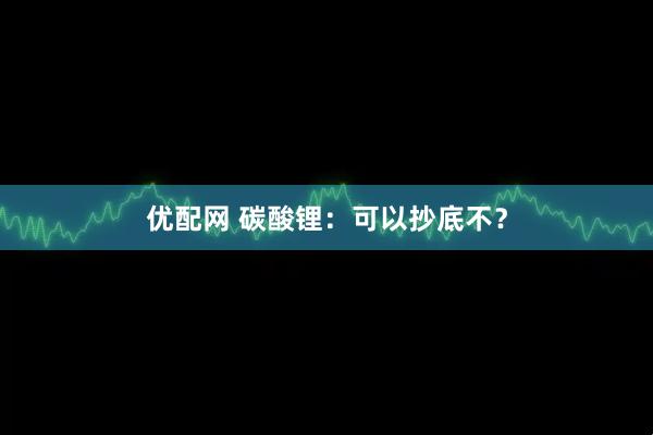 优配网 碳酸锂：可以抄底不？